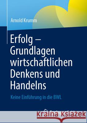 Erfolg - Grundlagen Wirtschaftlichen Denkens Und Handelns: Keine Einf?hrung in Die Bwl Arnold Krumm 9783658457006