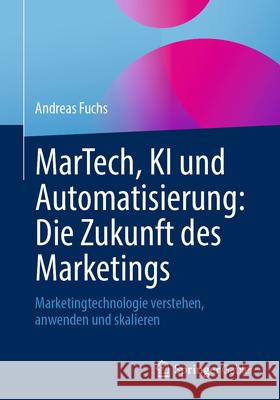 Martech, KI Und Automatisierung: Die Zukunft Des Marketings: Marketingtechnologie Verstehen, Anwenden Und Skalieren Andreas Fuchs 9783658480752