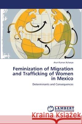 Feminization of Migration and Trafficking of Women in Mexico Arun Kumar Acharya 9783659231667 LAP Lambert Academic Publishing