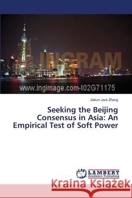 Seeking the Beijing Consensus in Asia: An Empirical Test of Soft Power Zhang Jiakun Jack 9783659289347