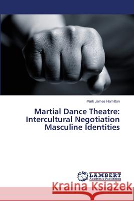 Martial Dance Theatre: Intercultural Negotiation Masculine Identities Hamilton, Mark James 9783659346606