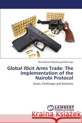 Global Illicit Arms Trade: The Implementation of the Nairobi Protocol Bakibinga David Baxter Mutekanga 9783659369131