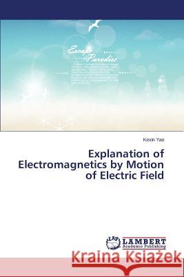 Explanation of Electromagnetics by Motion of Electric Field Yao Kexin 9783659376375 LAP Lambert Academic Publishing