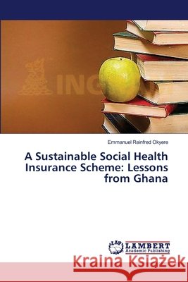 A Sustainable Social Health Insurance Scheme: Lessons from Ghana Okyere, Emmanuel Reinfred 9783659394164 LAP Lambert Academic Publishing