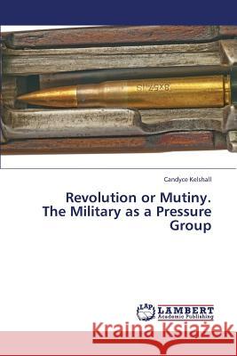 Revolution or Mutiny. the Military as a Pressure Group Kelshall Candyce 9783659448973