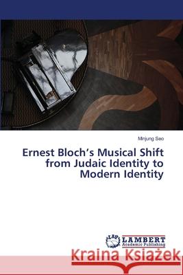 Ernest Bloch's Musical Shift from Judaic Identity to Modern Identity Seo Minjung 9783659487460