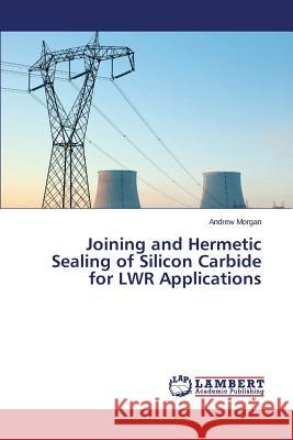 Joining and Hermetic Sealing of Silicon Carbide for Lwr Applications Morgan Andrew 9783659598968