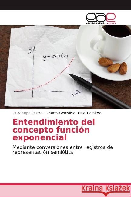 Entendimiento del concepto función exponencial : Mediante conversiones entre registros de representación semiótica Castro, Guadalupe; González, Dolores; Ramírez, Osiel 9783659701023