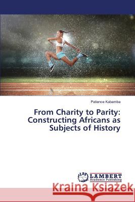 From Charity to Parity: Constructing Africans as Subjects of History Kabamba Patience 9783659824661 LAP Lambert Academic Publishing
