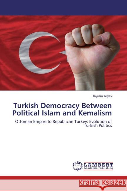 Turkish Democracy Between Political Islam and Kemalism : Ottoman Empire to Republican Turkey: Evolution of Turkish Politics Aliyev, Bayram 9783659831430 LAP Lambert Academic Publishing