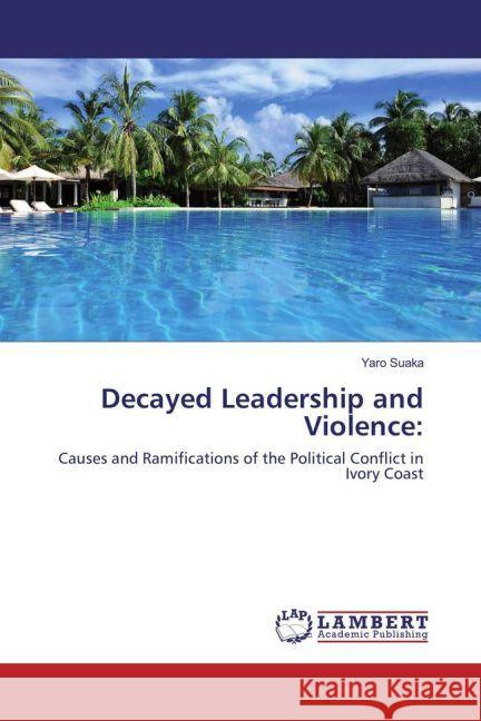 Decayed Leadership and Violence: : Causes and Ramifications of the Political Conflict in Ivory Coast Suaka, Yaro 9783659833113