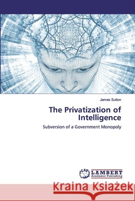 The Privatization of Intelligence : Subversion of a Government Monopoly Sutton, James 9783659909207 LAP Lambert Academic Publishing