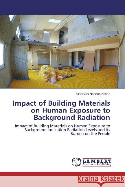 Impact of Building Materials on Human Exposure to Background Radiation : Impact of Building Materials on Human Exposure to Background Ionization Radiation Levels and its Burden on the People Abana, Stanislas Nnamdi 9783659912979 LAP Lambert Academic Publishing