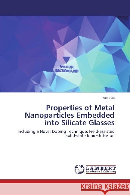 Properties of Metal Nanoparticles Embedded into Silicate Glasses : Including a Novel Doping Technique: Field-assisted Solid-state Ionic-diffusion Ali, Nasir 9783659929267 LAP Lambert Academic Publishing