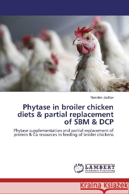 Phytase in broiler chicken diets & partial replacement of SBM & DCP : Phytase supplementation and partial replacement of protein & Ca resources in feeding of broiler chickens Jadhav, Namdev 9783659941009