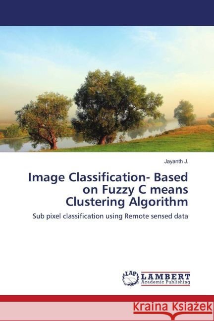 Image Classification- Based on Fuzzy C means Clustering Algorithm : Sub pixel classification using Remote sensed data J., Jayanth 9783659953187