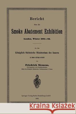 Bericht Über Die Smoke Abatement Exhibition, London, Winter 1881-82: An Das Königlich Sächsische Ministerium Des Innern in Dessen Auftrage Erstattet Siemens, Friedrich 9783662391228