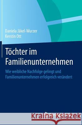 Töchter Im Familienunternehmen: Wie Weibliche Nachfolge Gelingt Und Familienunternehmen Erfolgreich Verändert Jäkel-Wurzer, Daniela 9783662443323