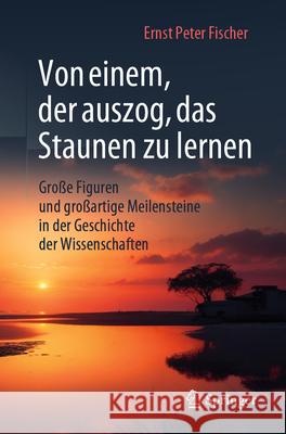 Von Einem, Der Auszog, Das Staunen Zu Lernen: Gro?e Figuren Und Gro?artige Meilensteine in Der Geschichte Der Wissenschaften Ernst Peter Fischer 9783662685211 Springer