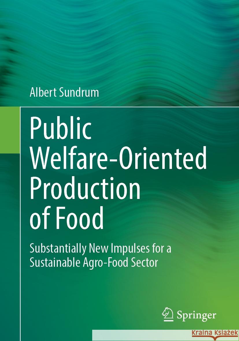 Public Welfare-Oriented Production of Food: Substantially New Impulses for a Sustainable Agro-Food Sector Albert Sundrum 9783662690390 Springer Spektrum