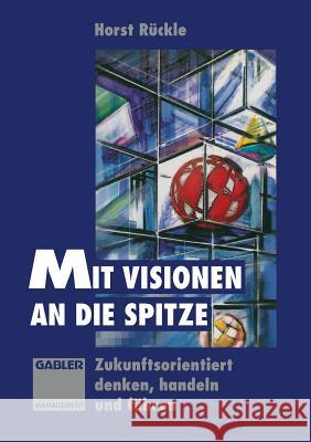 Mit Visionen an Die Spitze: Zukunftsorientiert Denken, Handeln Und Führen Rückle, Horst 9783663122425