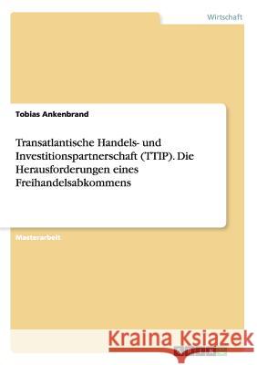 Transatlantische Handels- und Investitionspartnerschaft (TTIP). Die Herausforderungen eines Freihandelsabkommens Tobias Ankenbrand 9783668000193 Grin Verlag