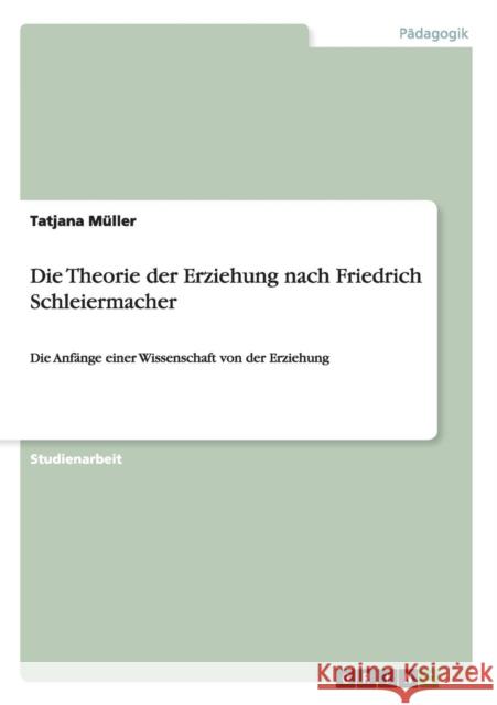 Die Theorie der Erziehung nach Friedrich Schleiermacher: Die Anfänge einer Wissenschaft von der Erziehung Müller, Tatjana 9783668003033