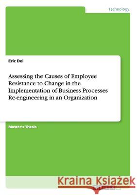 Assessing the Causes of Employee Resistance to Change in the Implementation of Business Processes Re-engineering in an Organization Dei, Eric 9783668008069