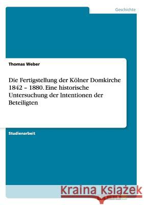 Die Fertigstellung der Kölner Domkirche 1842 - 1880. Eine historische Untersuchung der Intentionen der Beteiligten Thomas Weber 9783668047006
