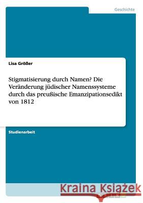 Stigmatisierung durch Namen? Die Veränderung jüdischer Namenssysteme durch das preußische Emanzipationsedikt von 1812 Größer, Lisa 9783668071063