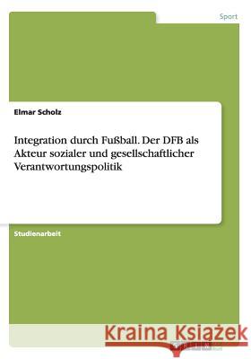 Integration durch Fußball. Der DFB als Akteur sozialer und gesellschaftlicher Verantwortungspolitik Elmar Scholz 9783668080119