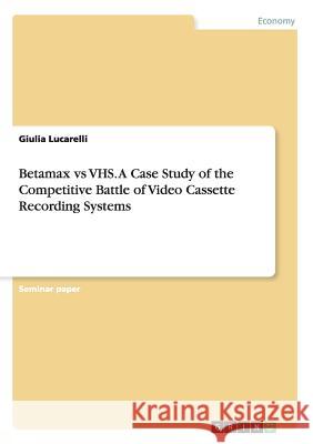 Betamax vs VHS. A Case Study of the Competitive Battle of Video Cassette Recording Systems Giulia Lucarelli 9783668109674