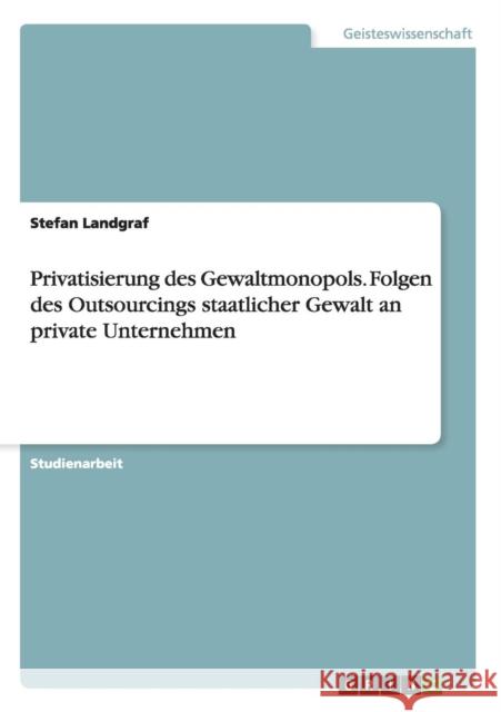 Privatisierung des Gewaltmonopols. Folgen des Outsourcings staatlicher Gewalt an private Unternehmen Stefan Landgraf 9783668114487