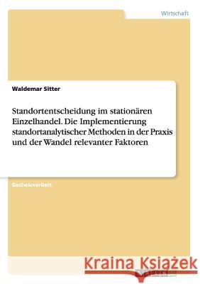 Standortentscheidung im stationären Einzelhandel. Die Implementierung standortanalytischer Methoden in der Praxis und der Wandel relevanter Faktoren Waldemar Sitter 9783668119840