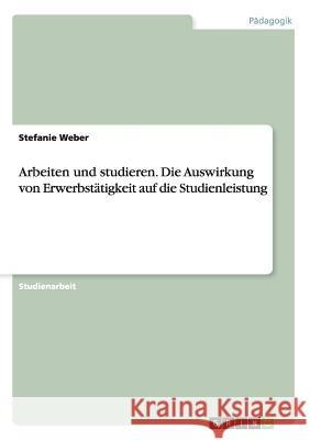 Arbeiten und studieren. Die Auswirkung von Erwerbstätigkeit auf die Studienleistung Stefanie Weber 9783668135932