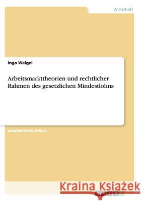 Arbeitsmarkttheorien und rechtlicher Rahmen des gesetzlichen Mindestlohns Ingo Weigel 9783668143951