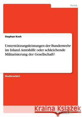 Unterstützungsleistungen der Bundeswehr im Inland. Amtshilfe oder schleichende Militarisierung der Gesellschaft? Stephan Koch 9783668145511