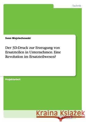 Der 3D-Druck zur Erzeugung von Ersatzteilen in Unternehmen. Eine Revolution im Ersatzteilwesen? Sven Wojciechowski 9783668149403