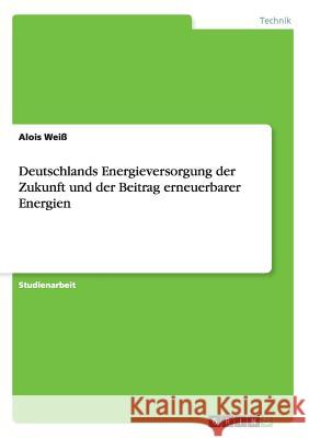 Deutschlands Energieversorgung der Zukunft und der Beitrag erneuerbarer Energien Alois Weiss 9783668149564