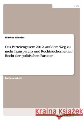 Das Parteiengesetz 2012. Auf dem Weg zu mehr Transparenz und Rechtssicherheit im Recht der politischen Parteien Markus Winkler 9783668155503