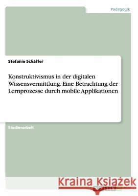 Konstruktivismus in der digitalen Wissensvermittlung. Eine Betrachtung der Lernprozesse durch mobile Applikationen Stefanie Schaffer 9783668156692