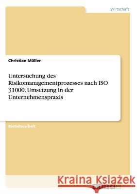 Untersuchung des Risikomanagementprozesses nach ISO 31000. Umsetzung in der Unternehmenspraxis Christian Muller 9783668175037