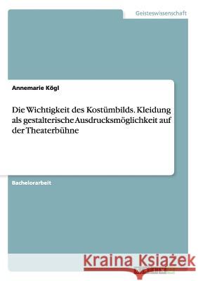 Die Wichtigkeit des Kostümbilds. Kleidung als gestalterische Ausdrucksmöglichkeit auf der Theaterbühne Annemarie Kogl 9783668181694