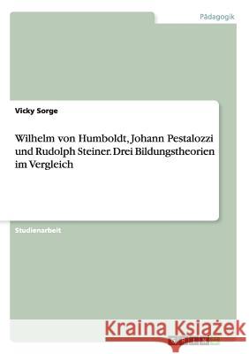 Wilhelm von Humboldt, Johann Pestalozzi und Rudolph Steiner. Drei Bildungstheorien im Vergleich Vicky Sorge 9783668203846 Grin Verlag