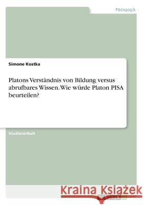 Platons Verständnis von Bildung versus abrufbares Wissen. Wie würde Platon PISA beurteilen? Simone Kostka 9783668221376