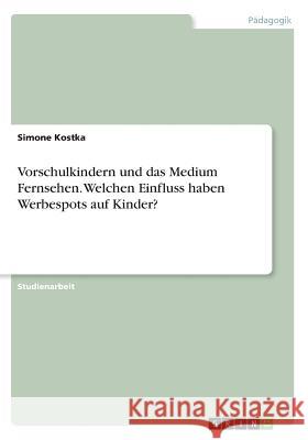 Vorschulkindern und das Medium Fernsehen. Welchen Einfluss haben Werbespots auf Kinder? Simone Kostka 9783668221437