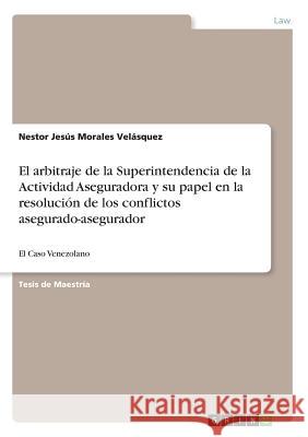El arbitraje de la Superintendencia de la Actividad Aseguradora y su papel en la resolución de los conflictos asegurado-asegurador: El Caso Venezolano Morales Velásquez, Nestor Jesús 9783668225107