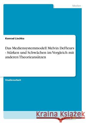 Das Mediensystemmodell Melvin DeFleurs - Stärken und Schwächen im Vergleich mit anderen Theorieansätzen Konrad Lischka 9783668227316