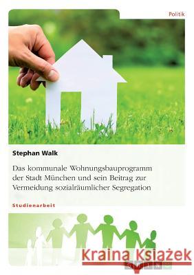 Das kommunale Wohnungsbauprogramm der Stadt München und sein Beitrag zur Vermeidung sozialräumlicher Segregation Stephan Walk 9783668237858