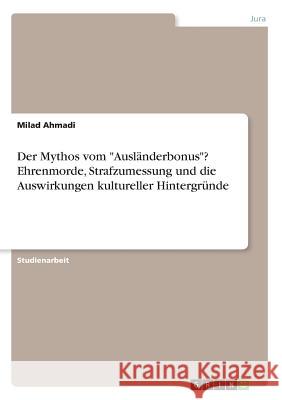 Der Mythos vom Ausländerbonus? Ehrenmorde, Strafzumessung und die Auswirkungen kultureller Hintergründe Ahmadi, Milad 9783668247550 Grin Verlag